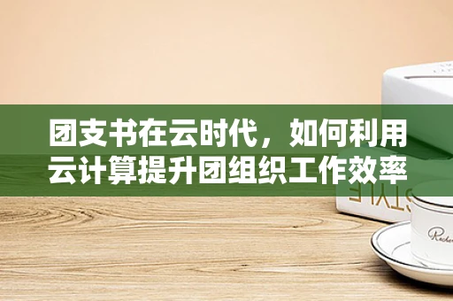 团支书在云时代，如何利用云计算提升团组织工作效率与创新能力？