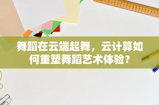 舞蹈在云端起舞，云计算如何重塑舞蹈艺术体验？