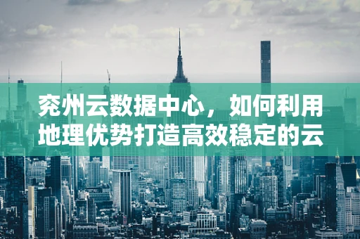 兖州云数据中心，如何利用地理优势打造高效稳定的云计算服务？