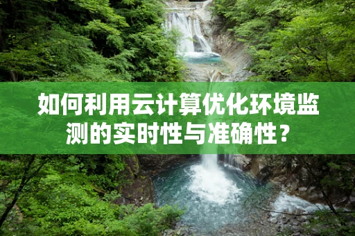 如何利用云计算优化环境监测的实时性与准确性？