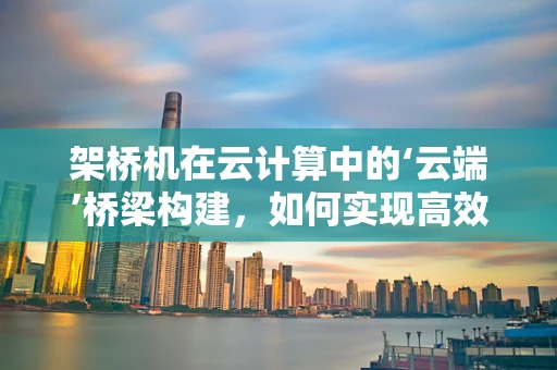 架桥机在云计算中的‘云端’桥梁构建，如何实现高效、智能的远程操控？