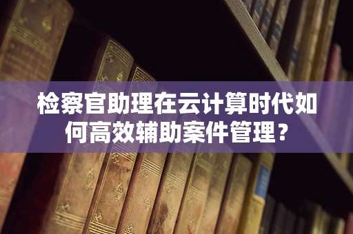 检察官助理在云计算时代如何高效辅助案件管理？