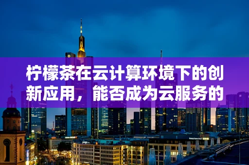 柠檬茶在云计算环境下的创新应用，能否成为云服务的新‘茶点’？