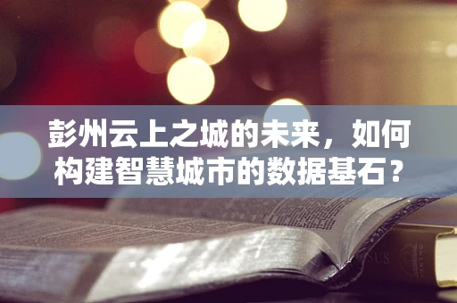 彭州云上之城的未来，如何构建智慧城市的数据基石？