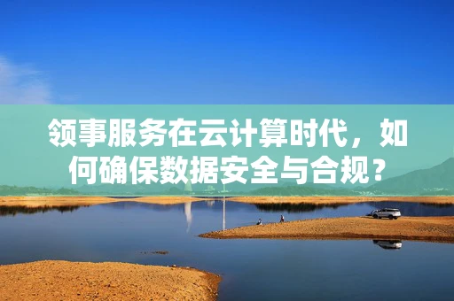 领事服务在云计算时代，如何确保数据安全与合规？