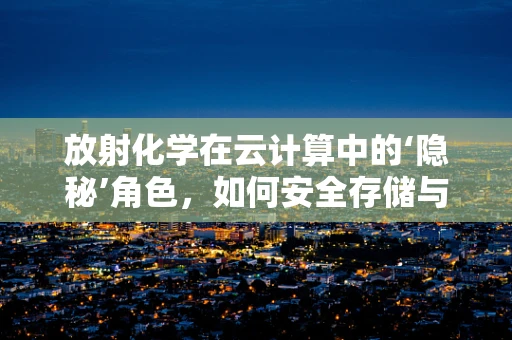 放射化学在云计算中的‘隐秘’角色，如何安全存储与处理放射性数据？