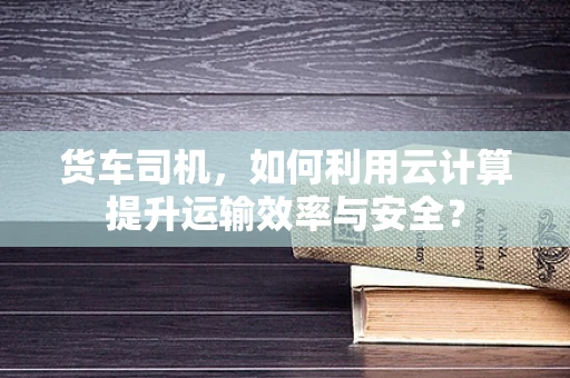 货车司机，如何利用云计算提升运输效率与安全？