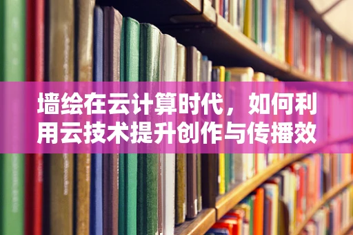 墙绘在云计算时代，如何利用云技术提升创作与传播效率？