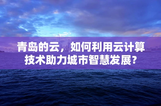 青岛的云，如何利用云计算技术助力城市智慧发展？
