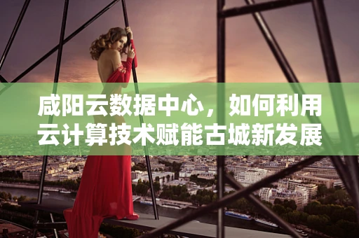 咸阳云数据中心，如何利用云计算技术赋能古城新发展？