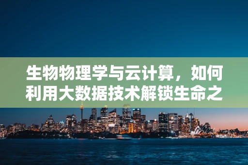 生物物理学与云计算，如何利用大数据技术解锁生命之谜？