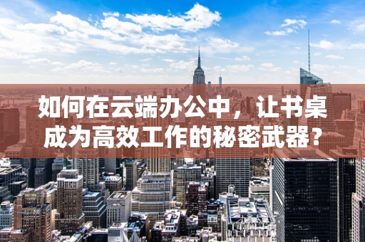如何在云端办公中，让书桌成为高效工作的秘密武器？