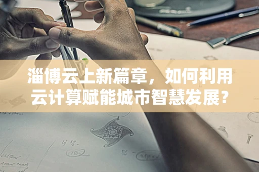 淄博云上新篇章，如何利用云计算赋能城市智慧发展？