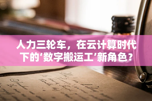 人力三轮车，在云计算时代下的‘数字搬运工’新角色？