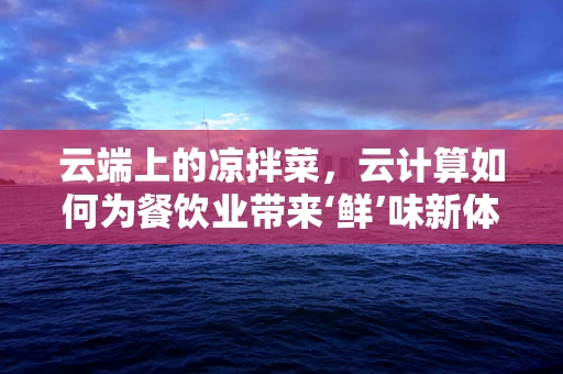 云端上的凉拌菜，云计算如何为餐饮业带来‘鲜’味新体验？