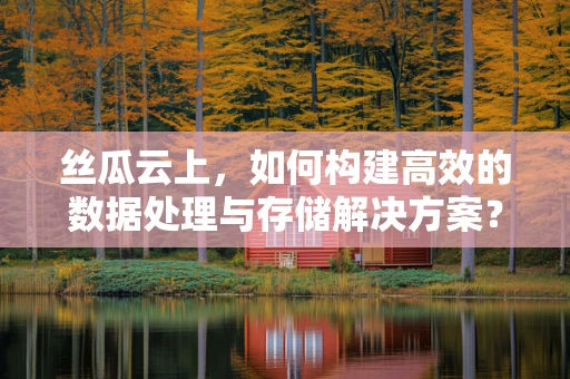丝瓜云上，如何构建高效的数据处理与存储解决方案？