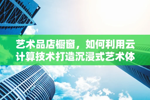 艺术品店橱窗，如何利用云计算技术打造沉浸式艺术体验？