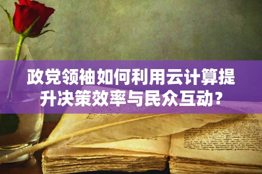 政党领袖如何利用云计算提升决策效率与民众互动？