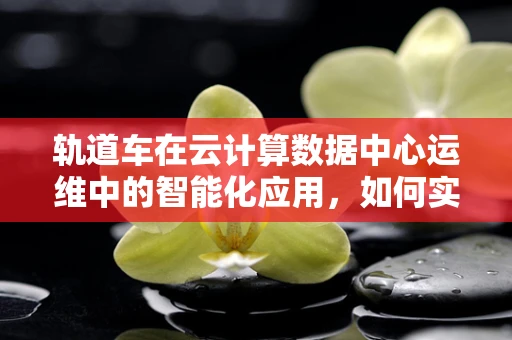 轨道车在云计算数据中心运维中的智能化应用，如何实现高效调度与监控？