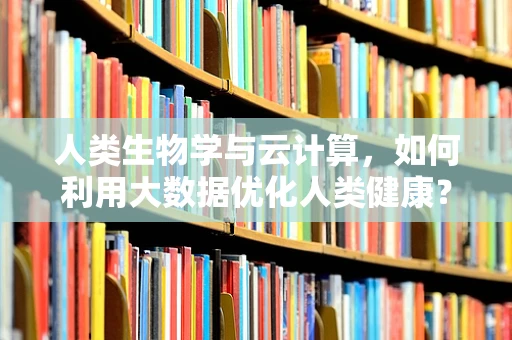 人类生物学与云计算，如何利用大数据优化人类健康？