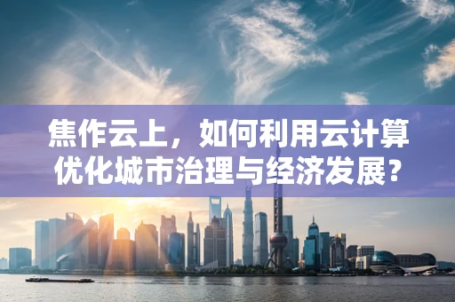 焦作云上，如何利用云计算优化城市治理与经济发展？