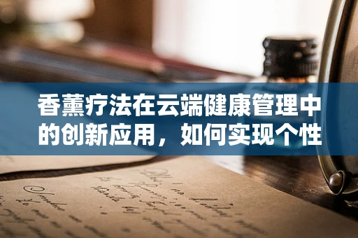 香薰疗法在云端健康管理中的创新应用，如何实现个性化、高效且安全的香氛体验？