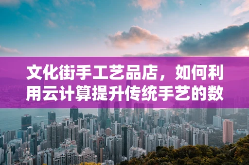 文化街手工艺品店，如何利用云计算提升传统手艺的数字化生命力？