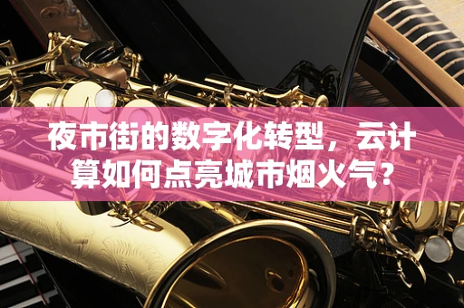 夜市街的数字化转型，云计算如何点亮城市烟火气？