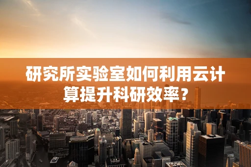 研究所实验室如何利用云计算提升科研效率？