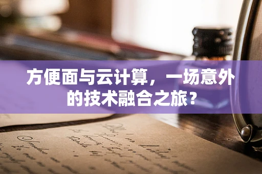 方便面与云计算，一场意外的技术融合之旅？