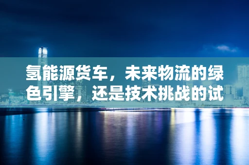 氢能源货车，未来物流的绿色引擎，还是技术挑战的试验场？