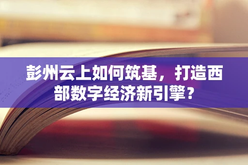 彭州云上如何筑基，打造西部数字经济新引擎？