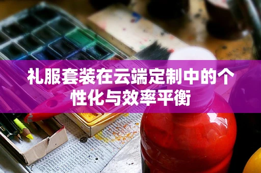 礼服套装在云端定制中的个性化与效率平衡