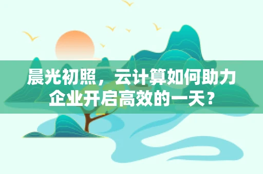 晨光初照，云计算如何助力企业开启高效的一天？