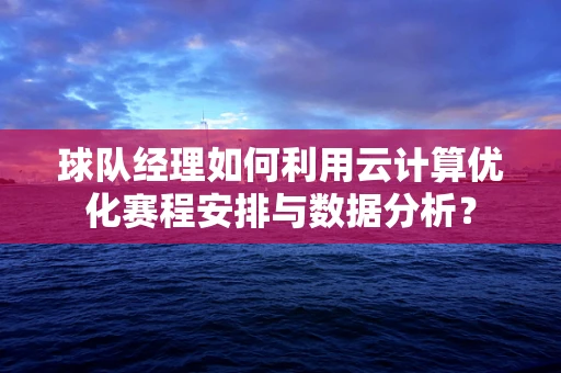 球队经理如何利用云计算优化赛程安排与数据分析？
