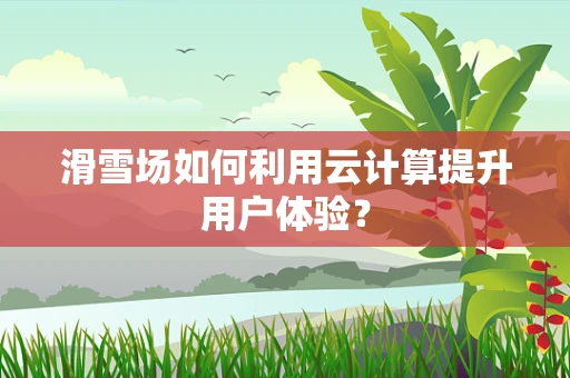 滑雪场如何利用云计算提升用户体验？