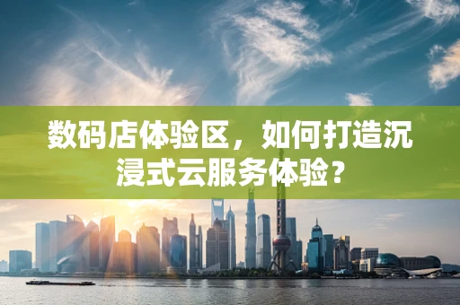 数码店体验区，如何打造沉浸式云服务体验？