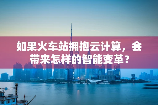 如果火车站拥抱云计算，会带来怎样的智能变革？