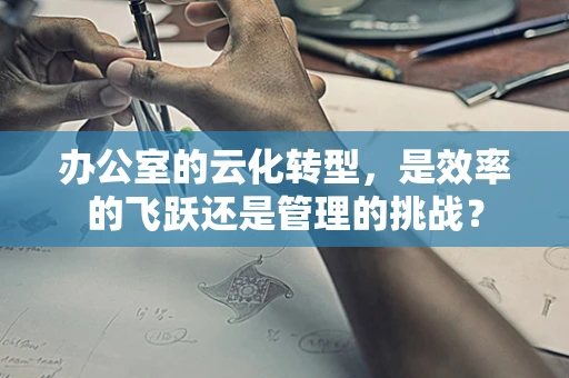 办公室的云化转型，是效率的飞跃还是管理的挑战？