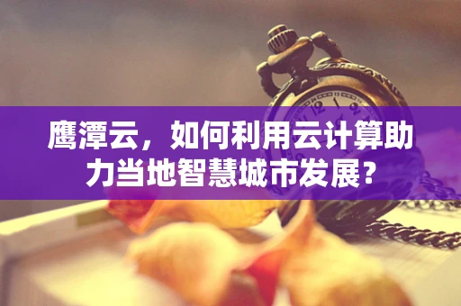鹰潭云，如何利用云计算助力当地智慧城市发展？