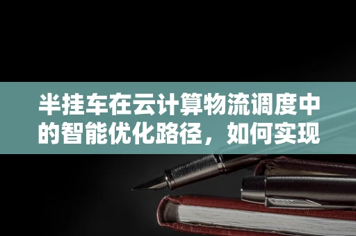 半挂车在云计算物流调度中的智能优化路径，如何实现？