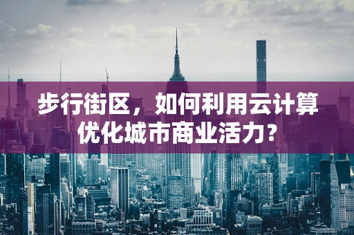 步行街区，如何利用云计算优化城市商业活力？