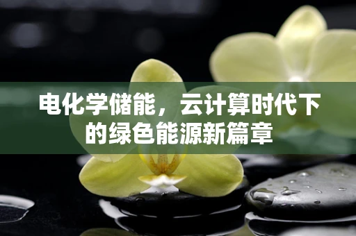 电化学储能，云计算时代下的绿色能源新篇章
