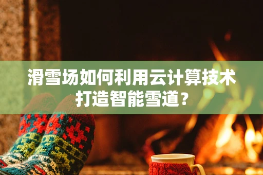 滑雪场如何利用云计算技术打造智能雪道？