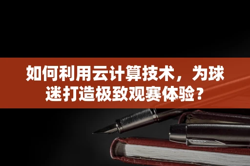 如何利用云计算技术，为球迷打造极致观赛体验？