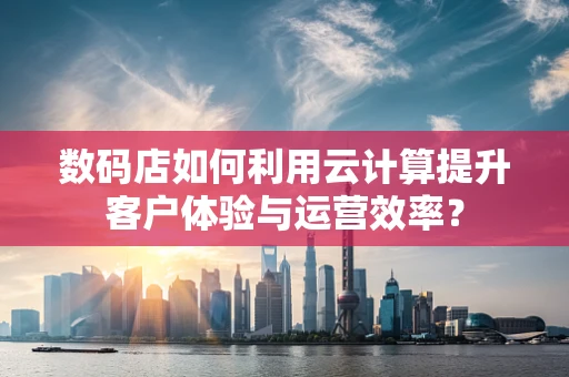 数码店如何利用云计算提升客户体验与运营效率？