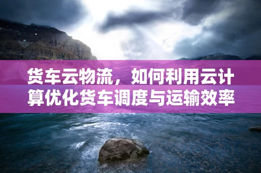 货车云物流，如何利用云计算优化货车调度与运输效率？