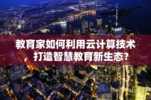教育家如何利用云计算技术，打造智慧教育新生态？