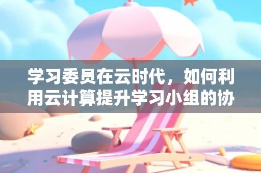 学习委员在云时代，如何利用云计算提升学习小组的协作与效率？
