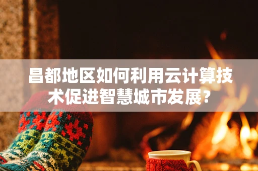 昌都地区如何利用云计算技术促进智慧城市发展？